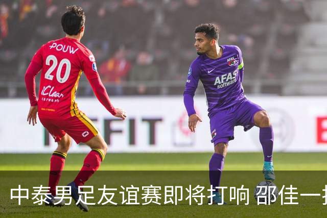 中泰男足友谊赛即将打响 邵佳一挂帅国足主场首秀全力争胜